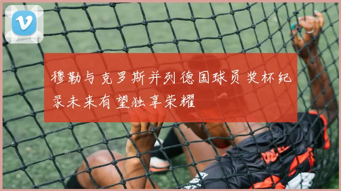 穆勒与克罗斯并列德国球员奖杯纪录未来有望独享荣耀