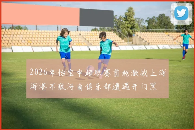 2026年怡宝中超联赛首轮激战上海海港不敌河南俱乐部遭遇开门黑