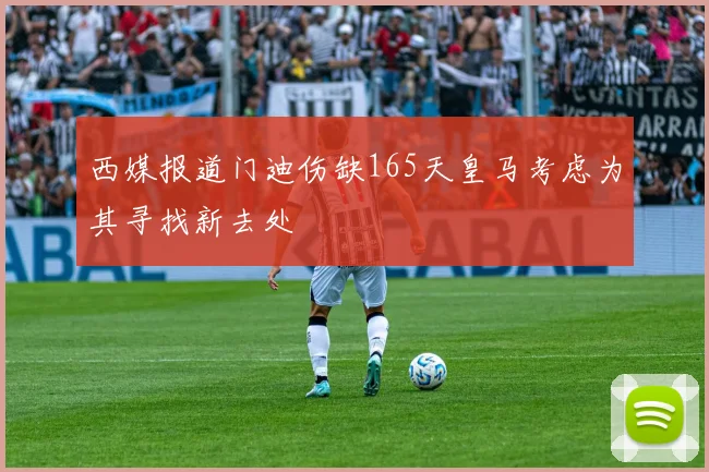 西媒报道门迪伤缺165天皇马考虑为其寻找新去处