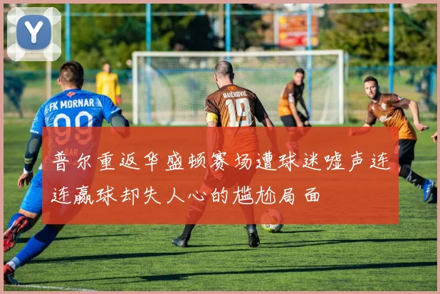 普尔重返华盛顿赛场遭球迷嘘声连连赢球却失人心的尴尬局面
