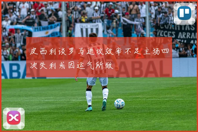 皮西利谈罗马进攻效率不足主场四次失利或因运气所致