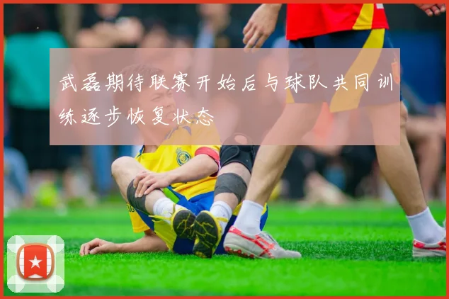 武磊期待联赛开始后与球队共同训练逐步恢复状态