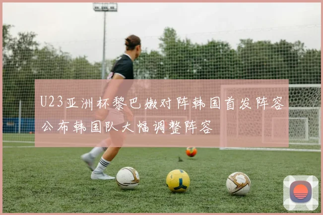 U23亚洲杯黎巴嫩对阵韩国首发阵容公布韩国队大幅调整阵容