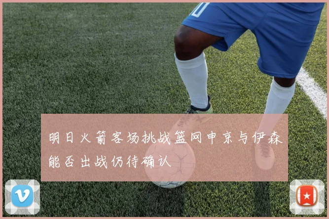明日火箭客场挑战篮网申京与伊森能否出战仍待确认