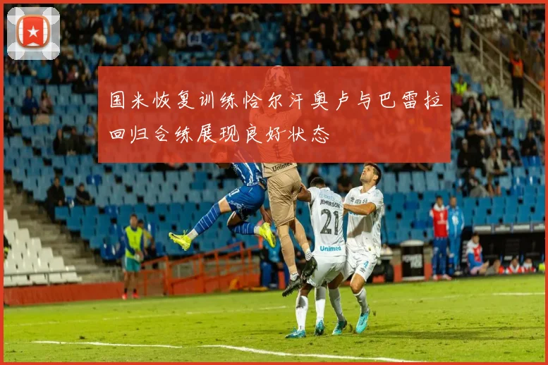 国米恢复训练恰尔汗奥卢与巴雷拉回归合练展现良好状态