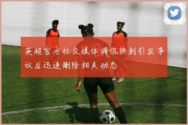 英超官方社交媒体调侃热刺引发争议后迅速删除相关动态