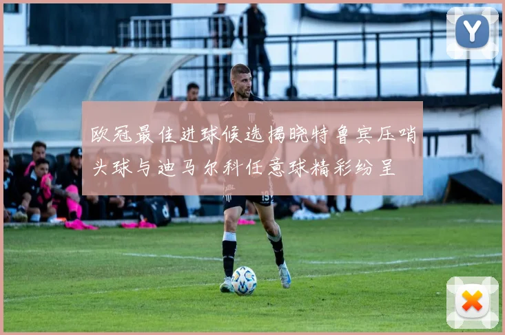 欧冠最佳进球候选揭晓特鲁宾压哨头球与迪马尔科任意球精彩纷呈