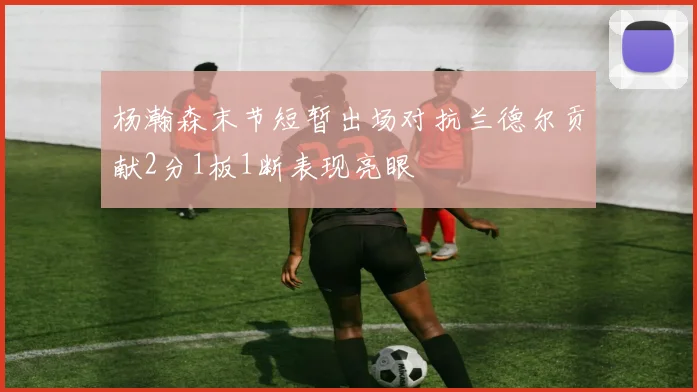 杨瀚森末节短暂出场对抗兰德尔贡献2分1板1断表现亮眼