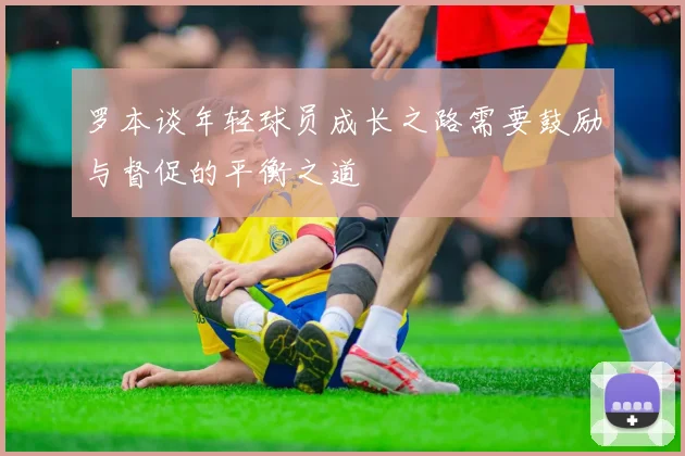 罗本谈年轻球员成长之路需要鼓励与督促的平衡之道