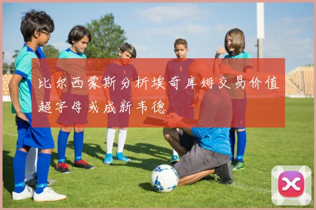 比尔西蒙斯分析埃奇库姆交易价值超字母或成新韦德