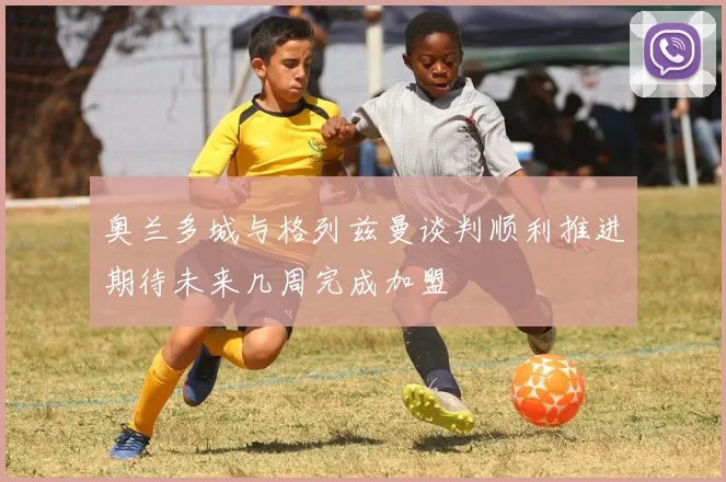 奥兰多城与格列兹曼谈判顺利推进期待未来几周完成加盟