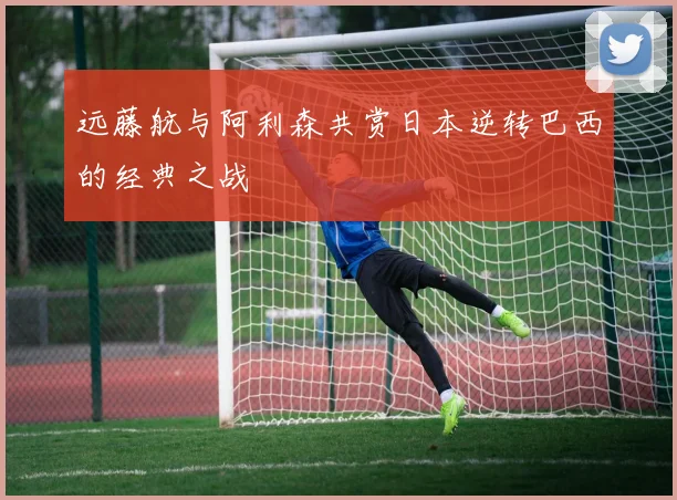 远藤航与阿利森共赏日本逆转巴西的经典之战