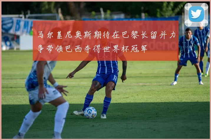 马尔基尼奥斯期待在巴黎长留并力争带领巴西夺得世界杯冠军