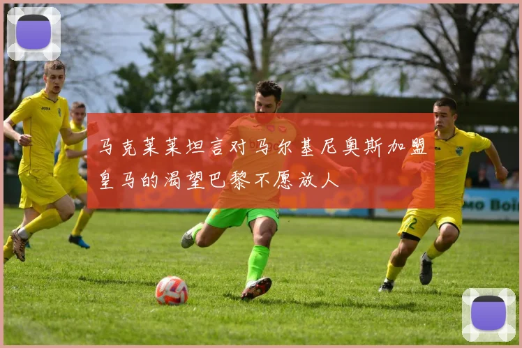 马克莱莱坦言对马尔基尼奥斯加盟皇马的渴望巴黎不愿放人