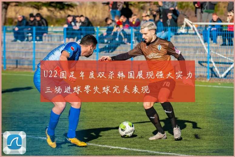 U22国足年度双杀韩国展现强大实力三场进球零失球完美表现
