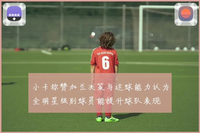 小卡称赞加兰决策与运球能力认为全明星级别球员能提升球队表现