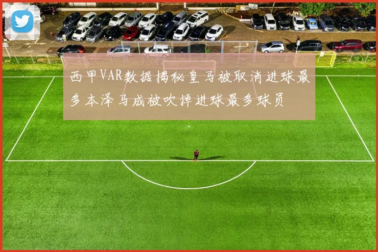 西甲VAR数据揭秘皇马被取消进球最多本泽马成被吹掉进球最多球员