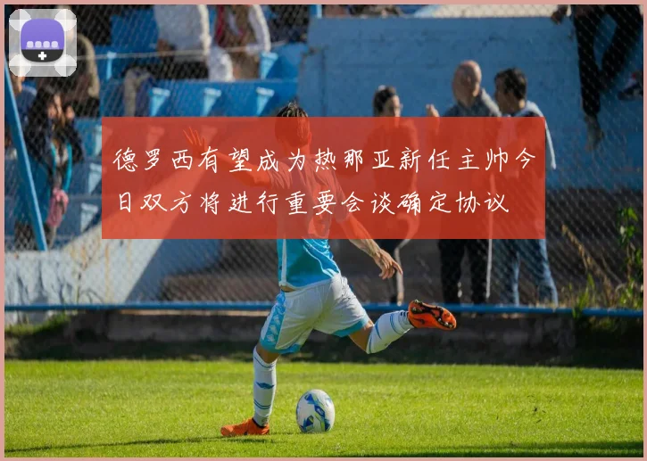 德罗西有望成为热那亚新任主帅今日双方将进行重要会谈确定协议