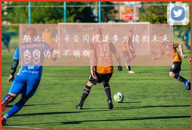 船记：小卡合同报道多为猜测未来走向仍然不明朗