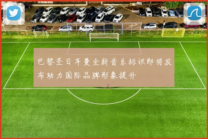 巴黎圣日耳曼全新音乐标识即将发布助力国际品牌形象提升