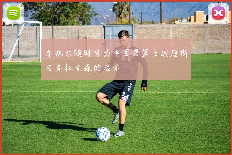 李凯尔随时可为中国男篮出战唐斯与克拉克森的启示