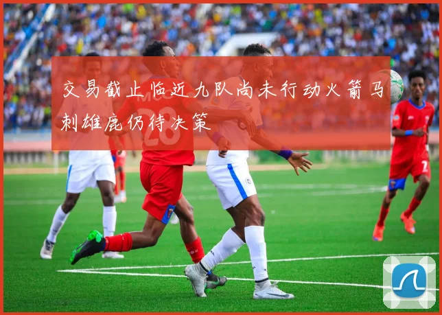 交易截止临近九队尚未行动火箭马刺雄鹿仍待决策