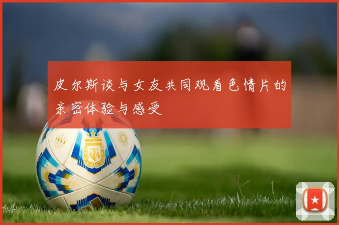 皮尔斯谈与女友共同观看色情片的亲密体验与感受