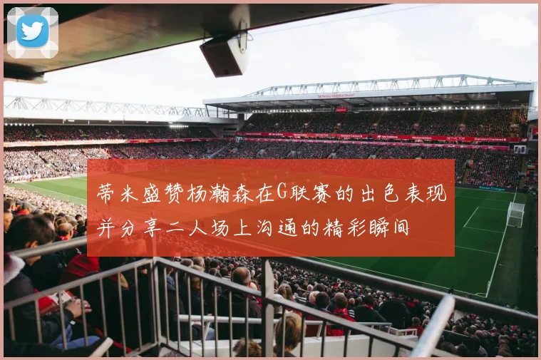 蒂米盛赞杨瀚森在G联赛的出色表现并分享二人场上沟通的精彩瞬间