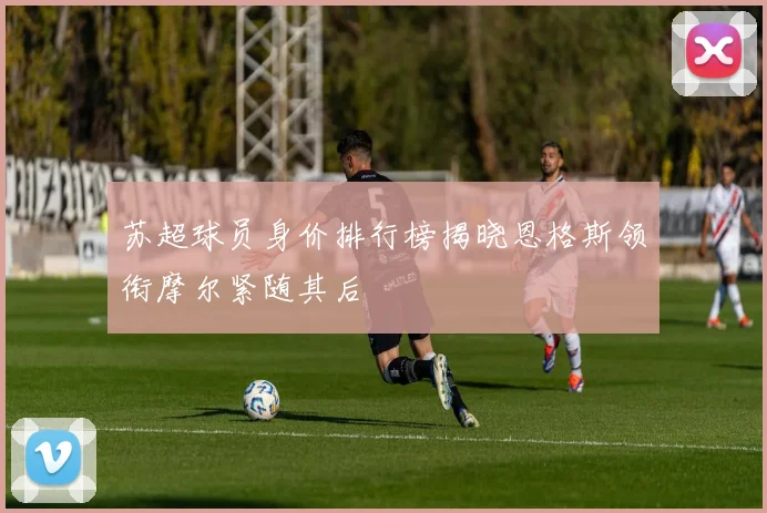 苏超球员身价排行榜揭晓恩格斯领衔摩尔紧随其后