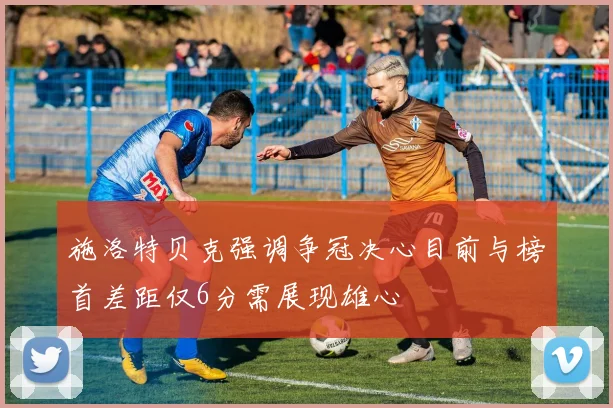 施洛特贝克强调争冠决心目前与榜首差距仅6分需展现雄心