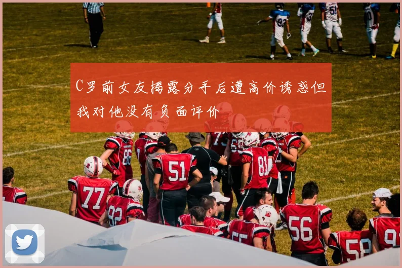 C罗前女友揭露分手后遭高价诱惑但我对他没有负面评价