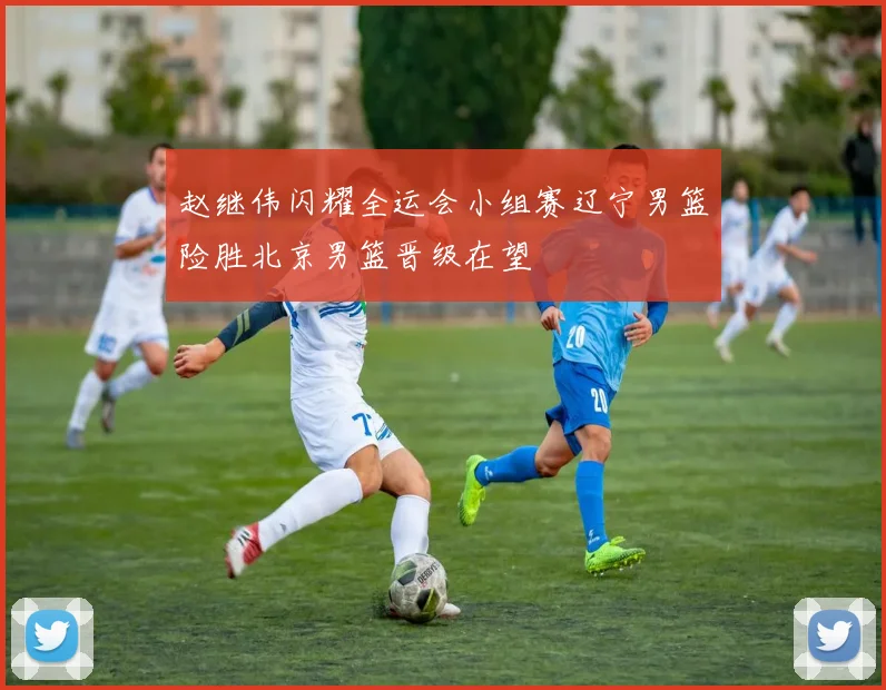 赵继伟闪耀全运会小组赛辽宁男篮险胜北京男篮晋级在望
