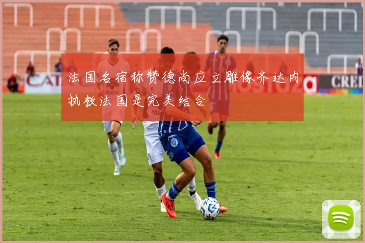 法国名宿称赞德尚应立雕像齐达内执教法国是完美结合