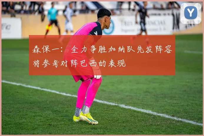 森保一：全力争胜加纳队先发阵容将参考对阵巴西的表现