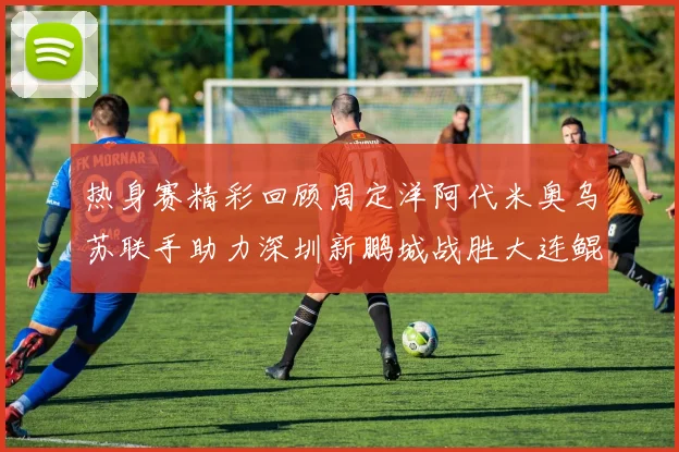 热身赛精彩回顾周定洋阿代米奥乌苏联手助力深圳新鹏城战胜大连鲲城