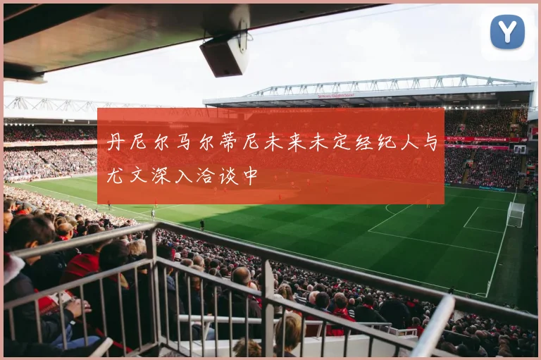 丹尼尔马尔蒂尼未来未定经纪人与尤文深入洽谈中