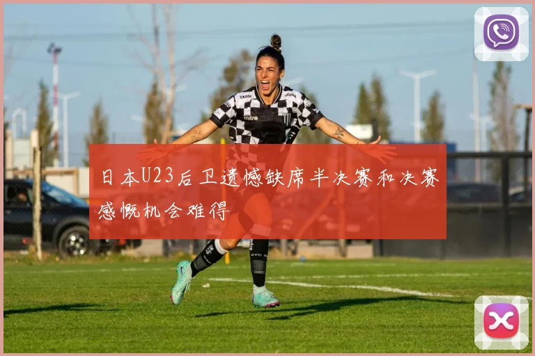 日本U23后卫遗憾缺席半决赛和决赛感慨机会难得
