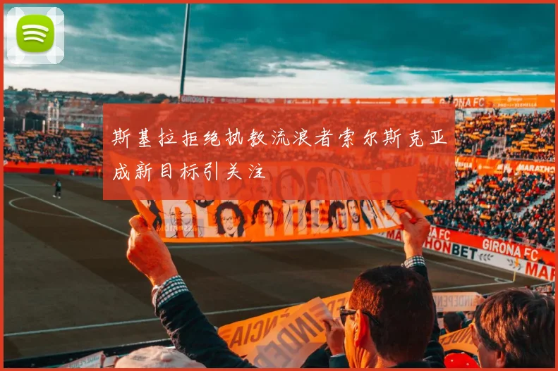 斯基拉拒绝执教流浪者索尔斯克亚成新目标引关注