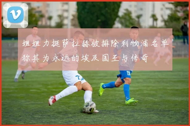 姐姐力挺萨拉赫被排除利物浦名单称其为永远的埃及国王与传奇