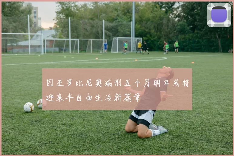囚王罗比尼奥减刑五个月明年或将迎来半自由生活新篇章