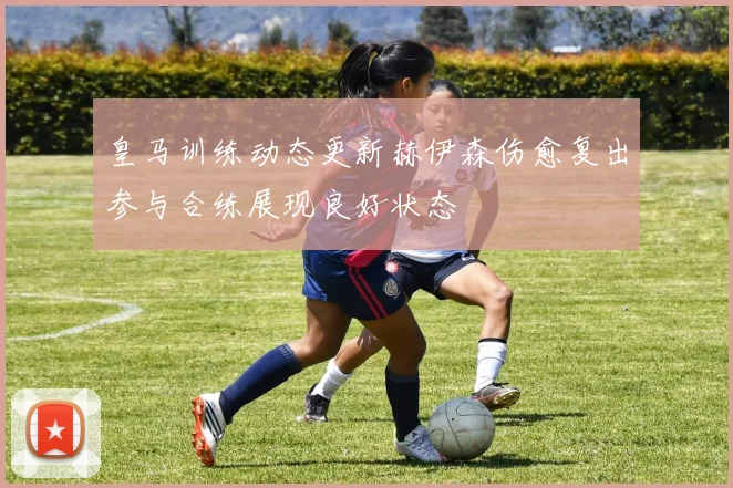 皇马训练动态更新赫伊森伤愈复出参与合练展现良好状态